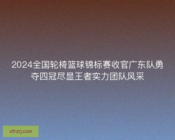2024全国轮椅篮球锦标赛收官广东队勇夺四冠尽显王者实力团队风采