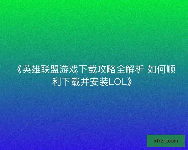 《英雄联盟游戏下载攻略全解析 如何顺利下载并安装LOL》