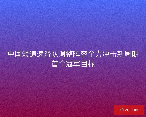 中国短道速滑队调整阵容全力冲击新周期首个冠军目标