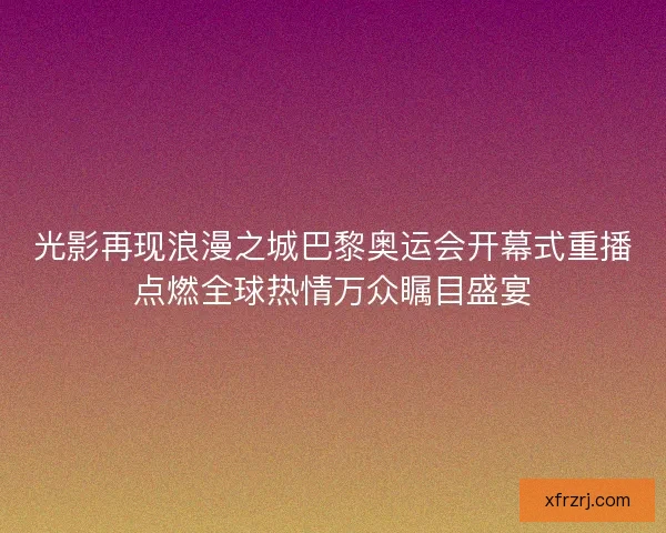 光影再现浪漫之城巴黎奥运会开幕式重播点燃全球热情万众瞩目盛宴