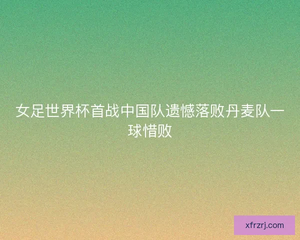 女足世界杯首战中国队遗憾落败丹麦队一球惜败