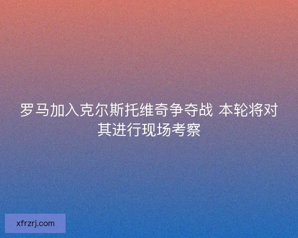 罗马加入克尔斯托维奇争夺战 本轮将对其进行现场考察