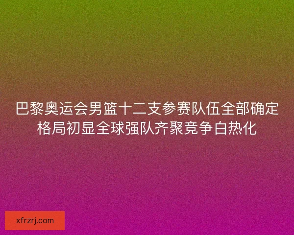 巴黎奥运会男篮十二支参赛队伍全部确定格局初显全球强队齐聚竞争白热化