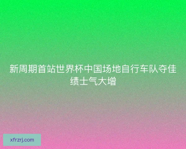 新周期首站世界杯中国场地自行车队夺佳绩士气大增 新周期首站世界杯中国场地自行车队夺佳绩士气大增