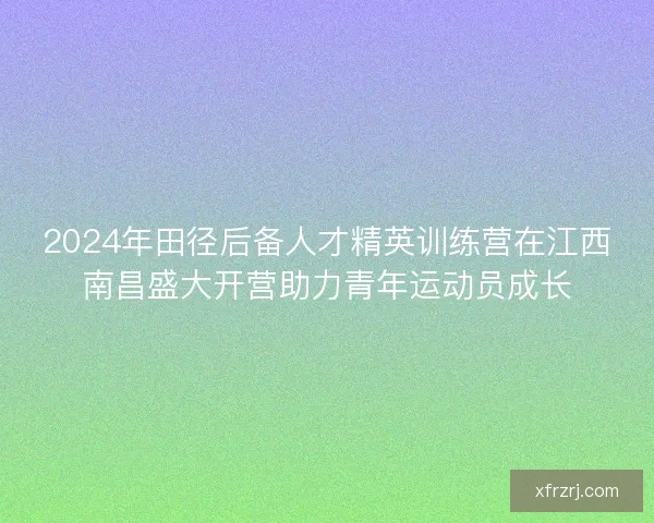 2024年田径后备人才精英训练营在江西南昌盛大开营助力青年运动员成长 2024年田径后备人才精英训练营在江西南昌盛大开营助力青年运动员成长