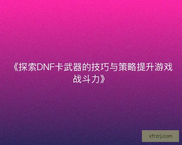 《探索DNF卡武器的技巧与策略提升游戏战斗力》 《探索DNF卡武器的技巧与策略提升游戏战斗力》