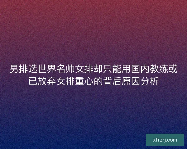 男排选世界名帅女排却只能用国内教练或已放弃女排重心的背后原因分析