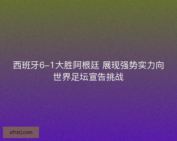 西班牙6-1大胜阿根廷 展现强势实力向世界足坛宣告挑战