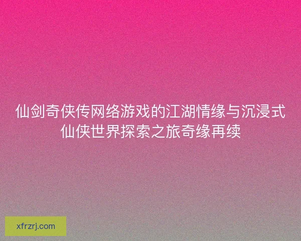 仙剑奇侠传网络游戏的江湖情缘与沉浸式仙侠世界探索之旅奇缘再续
