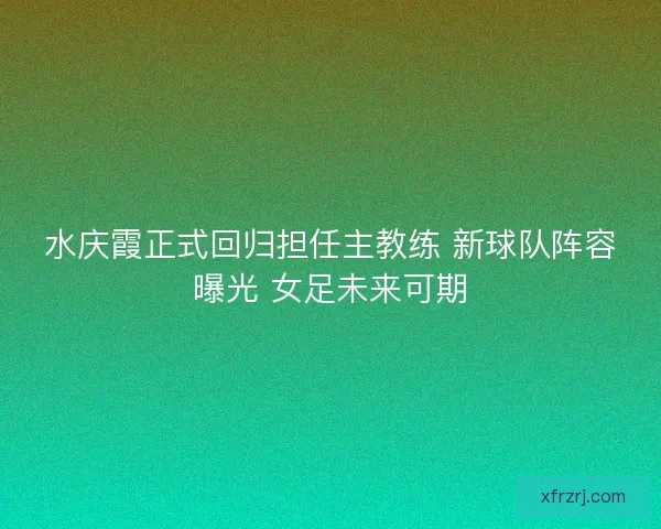 水庆霞正式回归担任主教练 新球队阵容曝光 女足未来可期 水庆霞正式回归担任主教练 新球队阵容曝光 女足未来可期