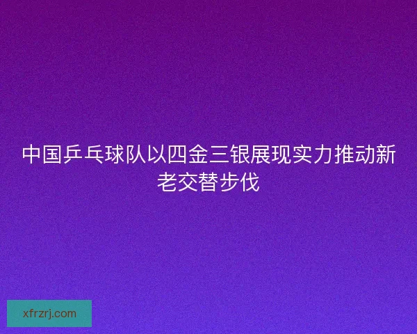 中国乒乓球队以四金三银展现实力推动新老交替步伐 中国乒乓球队以四金三银展现实力推动新老交替步伐
