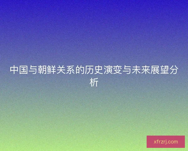 中国与朝鲜关系的历史演变与未来展望分析 中国与朝鲜关系的历史演变与未来展望分析