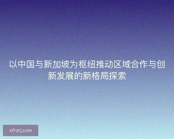 以中国与新加坡为枢纽推动区域合作与创新发展的新格局探索 以中国与新加坡为枢纽推动区域合作与创新发展的新格局探索