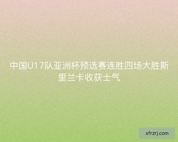 中国U17队亚洲杯预选赛连胜四场大胜斯里兰卡收获士气