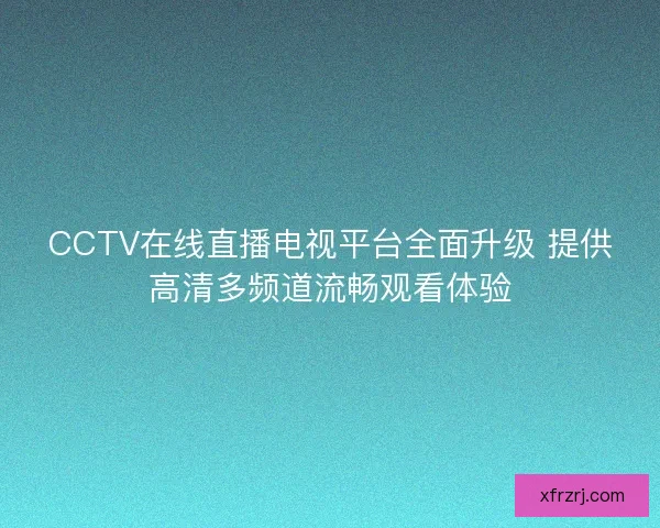 CCTV在线直播电视平台全面升级 提供高清多频道流畅观看体验